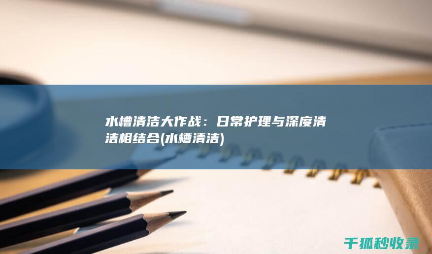 水槽清洁大作战：日常护理与深度清洁相结合 (水槽 清洁)