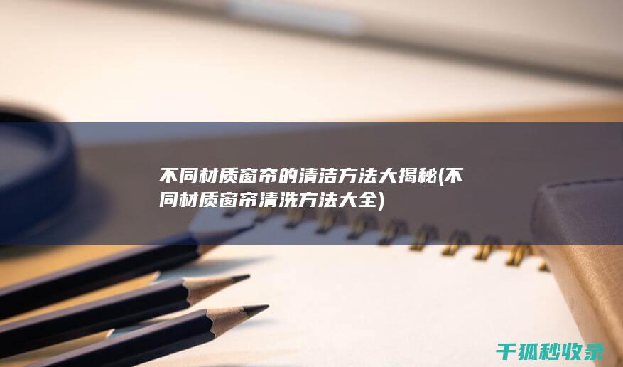 不同材质窗帘的清洁方法大揭秘 (不同材质窗帘清洗方法大全)