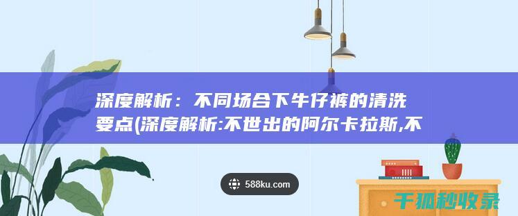 深度解析：不同场合下牛仔裤的清洗要点 (深度解析:不世出的阿尔卡拉斯,不可复制的大艺术家)