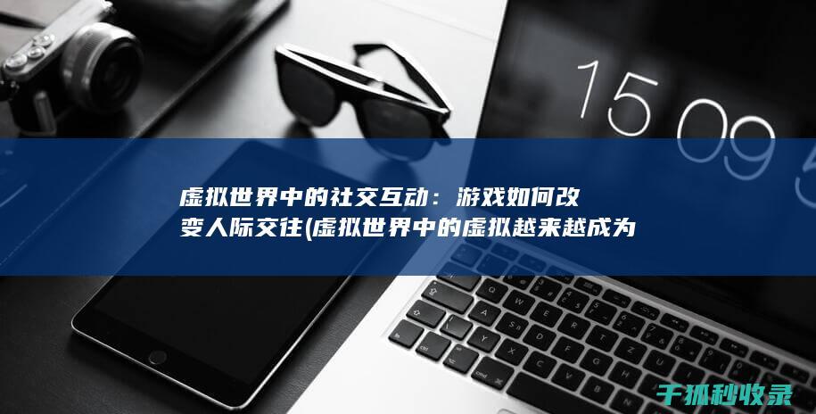虚拟世界中的社交互动：游戏如何改变人际交往 (虚拟世界中的虚拟越来越成为现实世界中的现实)
