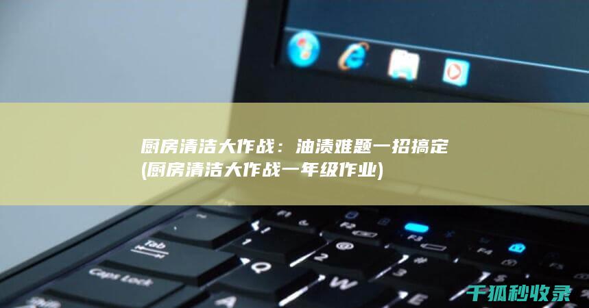 厨房清洁大作战：油渍难题一招搞定 (厨房清洁大作战一年级作业)