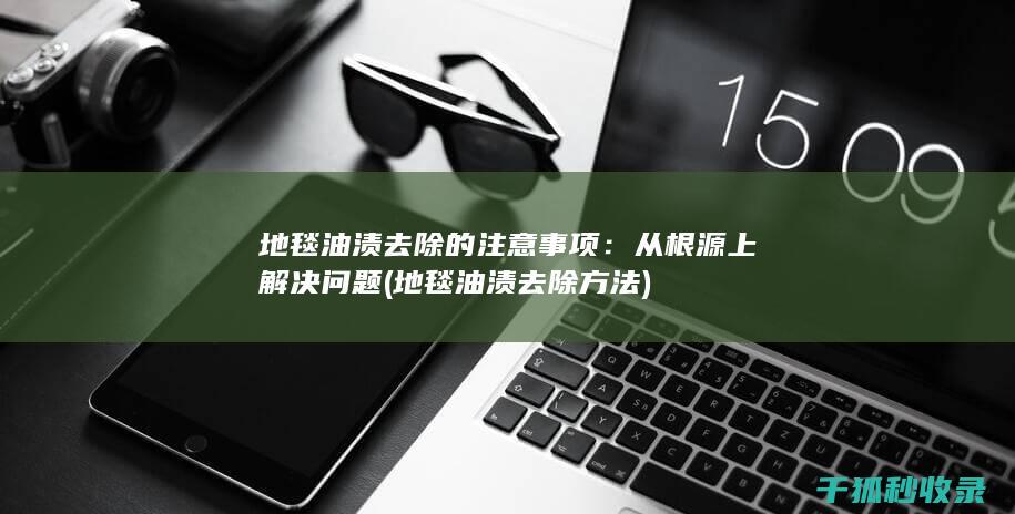 地毯油渍去除的注意事项：从根源上解决问题 (地毯油渍去除方法)