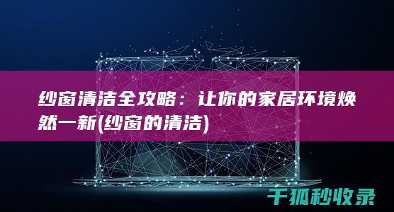 纱窗清洁全攻略：让你的家居环境焕然一新 (纱窗的清洁)