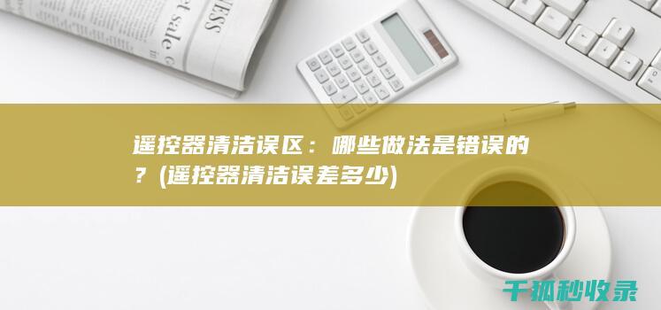 遥控器清洁误区：哪些做法是错误的？ (遥控器清洁误差多少)
