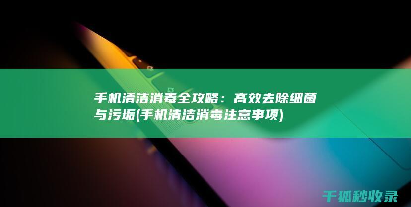 手机清洁消毒全攻略：高效去除细菌与污垢 (手机清洁消毒注意事项)