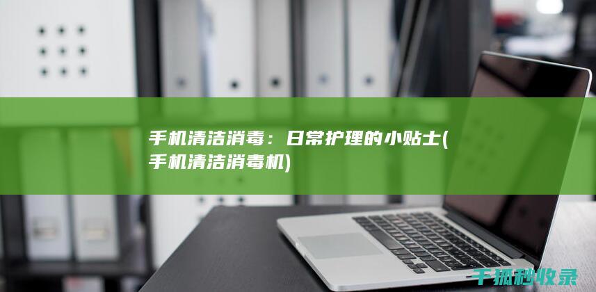 手机清洁消毒：日常护理的小贴士 (手机清洁消毒机)
