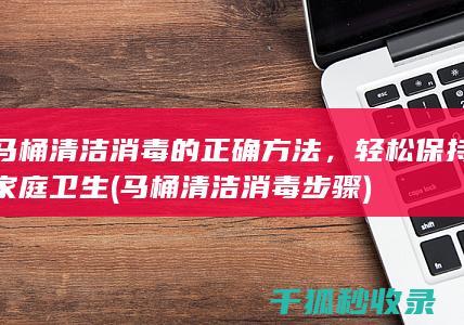 马桶清洁消毒的正确方法，轻松保持家庭卫生 (马桶清洁消毒步骤)