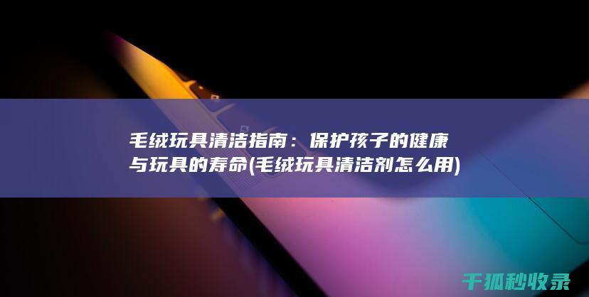 毛绒玩具清洁指南：保护孩子的健康与玩具的寿命 (毛绒玩具清洁剂怎么用)