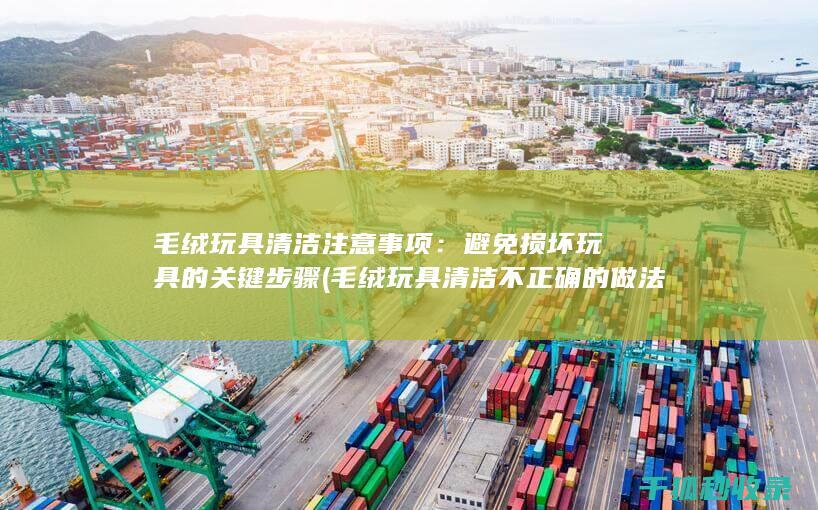 毛绒玩具清洁注意事项：避免损坏玩具的关键步骤 (毛绒玩具清洁不正确的做法)