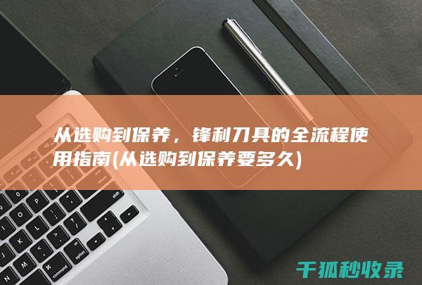 从选购到保养，锋利刀具的全流程使用指南 (从选购到保养要多久)