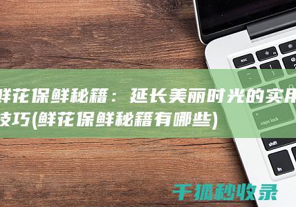 鲜花保鲜秘籍：延长美丽时光的实用技巧 (鲜花保鲜秘籍有哪些)