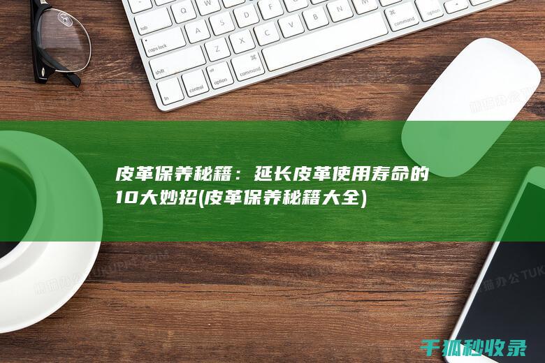 皮革保养秘籍：延长皮革使用寿命的10大妙招 (皮革保养秘籍大全)