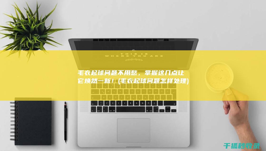 毛衣起球问题不用愁，掌握这几点让它焕然一新！ (毛衣起球问题怎样处理)