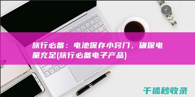旅行必备：电池保存小窍门，确保电量充足 (旅行必备电子产品)