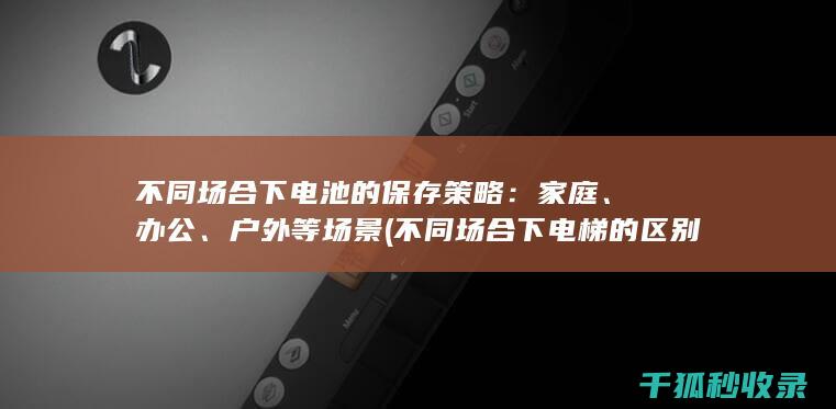 不同场合下电池的保存策略：家庭、办公、户外等场景 (不同场合下电梯的区别)