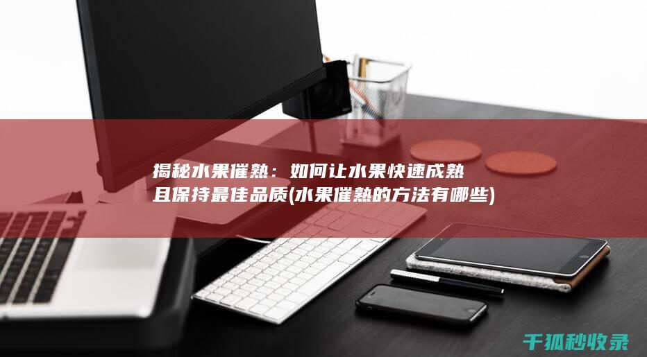 揭秘水果催熟：如何让水果快速成熟且保持最佳品质 (水果催熟的方法有哪些)