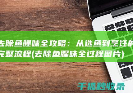去除鱼腥味全攻略：从选鱼到烹饪的完整流程 (去除鱼腥味全过程图片)