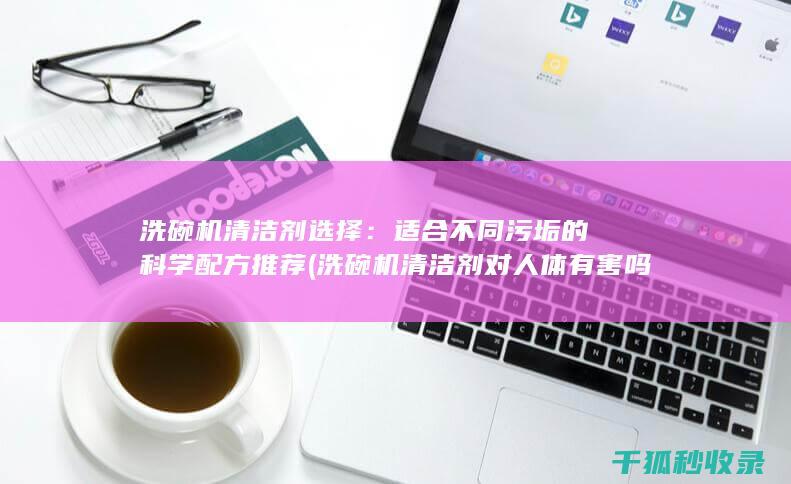 洗碗机清洁剂选择：适合不同污垢的科学配方推荐 (洗碗机清洁剂对人体有害吗)
