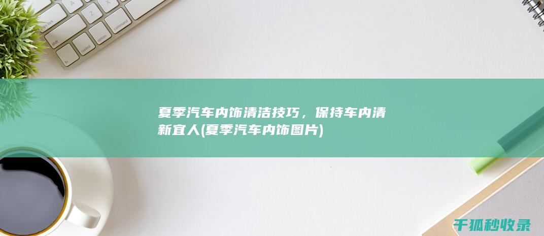 夏季汽车内饰清洁技巧，保持车内清新宜人 (夏季汽车内饰图片)