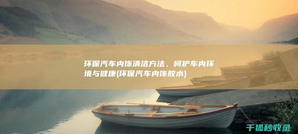 环保汽车内饰清洁方法，呵护车内环境与健康 (环保汽车内饰胶水)