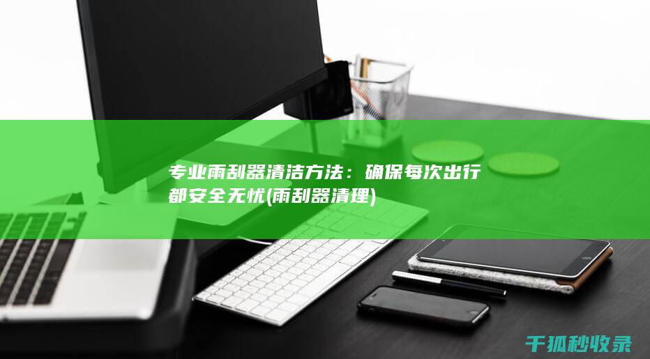 专业雨刮器清洁方法：确保每次出行都安全无忧 (雨刮器清理)