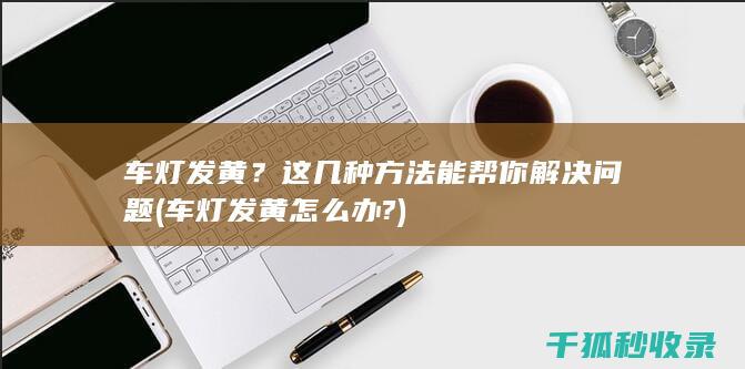 车灯发黄？这几种方法能帮你解决问题 (车灯发黄怎么办?)
