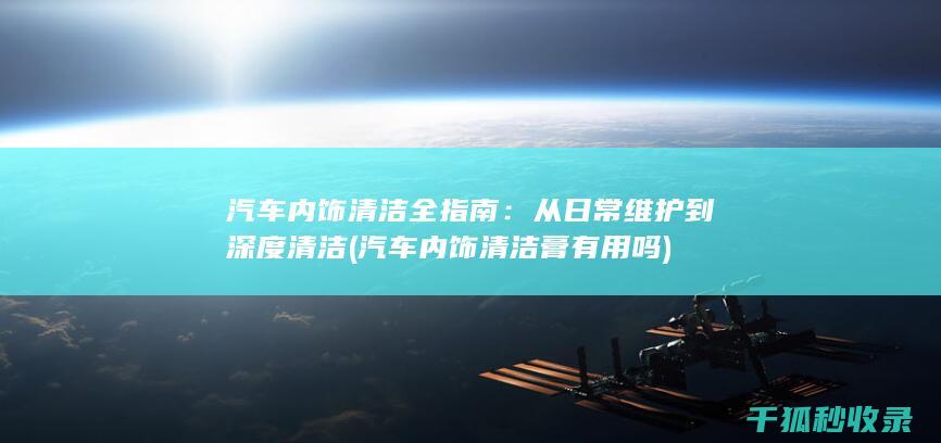 汽车内饰清洁全指南：从日常维护到深度清洁 (汽车内饰清洁膏有用吗)