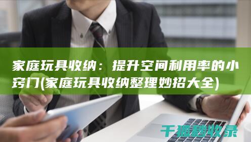 家庭玩具收纳：提升空间利用率的小窍门 (家庭玩具收纳整理妙招大全)