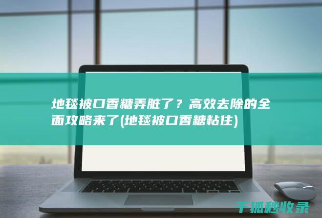 地毯被口香糖弄脏了？高效去除的全面攻略来了 (地毯被口香糖粘住)