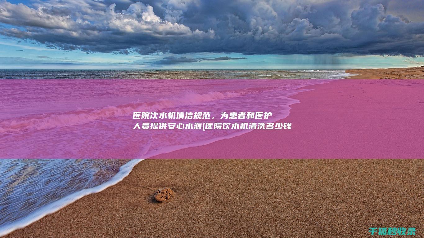 医院饮水机清洁规范，为患者和医护人员提供安心水源 (医院饮水机清洗多少钱)
