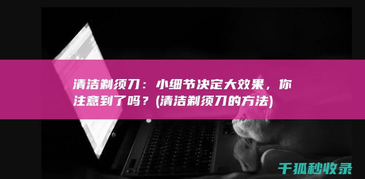 清洁剃须刀：小细节决定大效果，你注意到了吗？ (清洁剃须刀的方法)