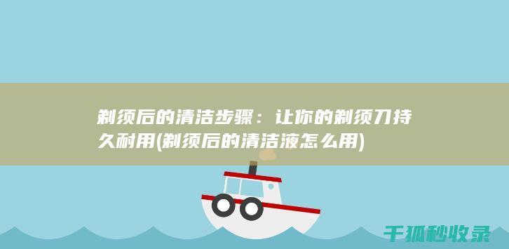 剃须后的清洁步骤：让你的剃须刀持久耐用 (剃须后的清洁液怎么用)