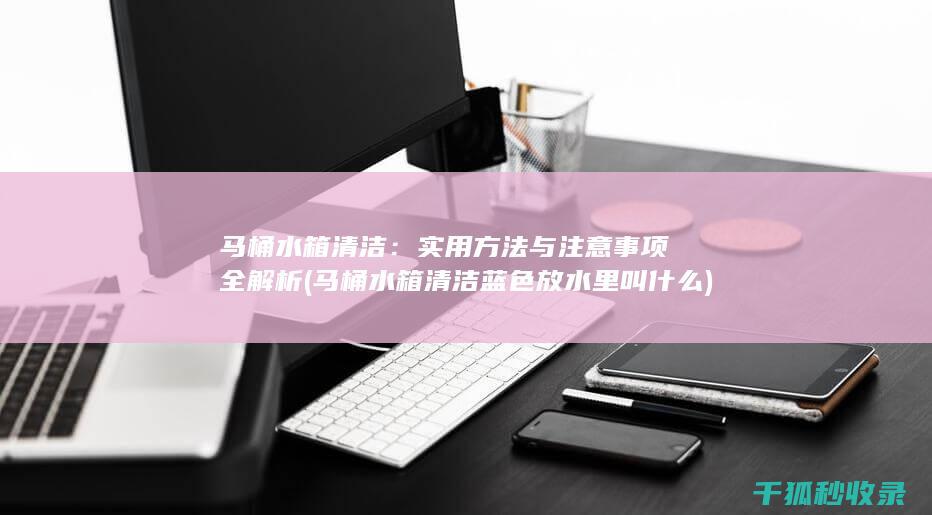 马桶水箱清洁：实用方法与注意事项全解析 (马桶水箱清洁蓝色放水里叫什么)