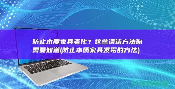 防止木质家具老化？这些清洁方法你需要知道 (防止木质家具发霉的方法)