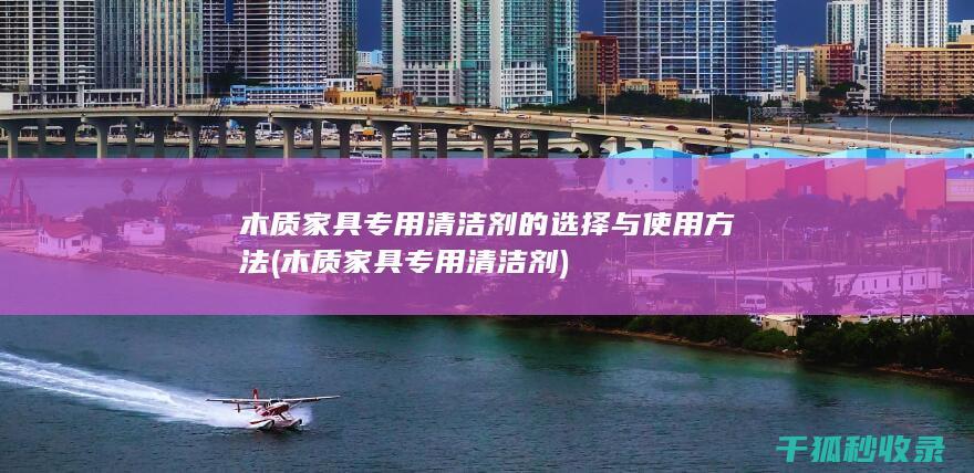 木质家具专用清洁剂的选择与使用方法 (木质家具专用清洁剂)