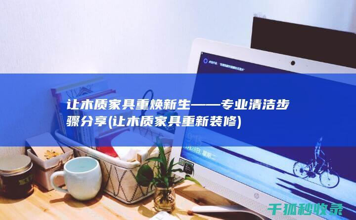 让木质家具重焕新生——专业清洁步骤分享 (让木质家具重新装修)