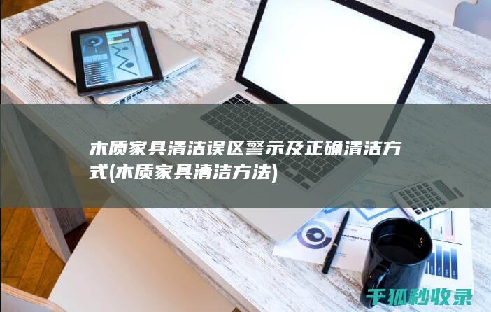 木质家具清洁误区警示及正确清洁方式 (木质家具清洁方法)