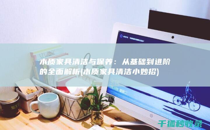 木质家具清洁与保养：从基础到进阶的全面解析 (木质家具清洁小妙招)