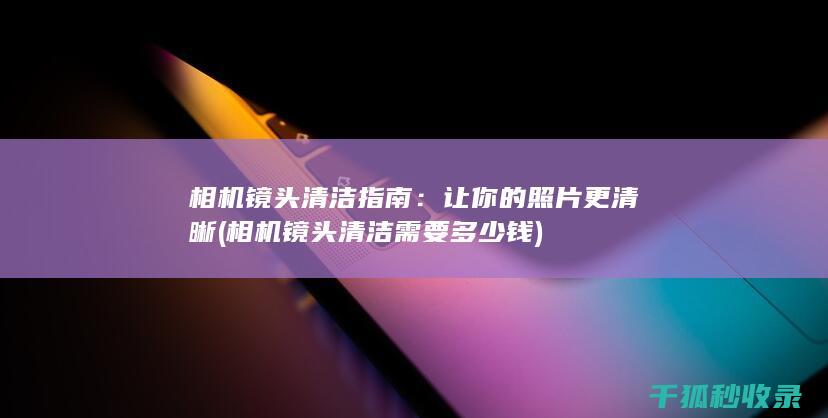 相机镜头清洁指南：让你的照片更清晰 (相机镜头清洁需要多少钱)