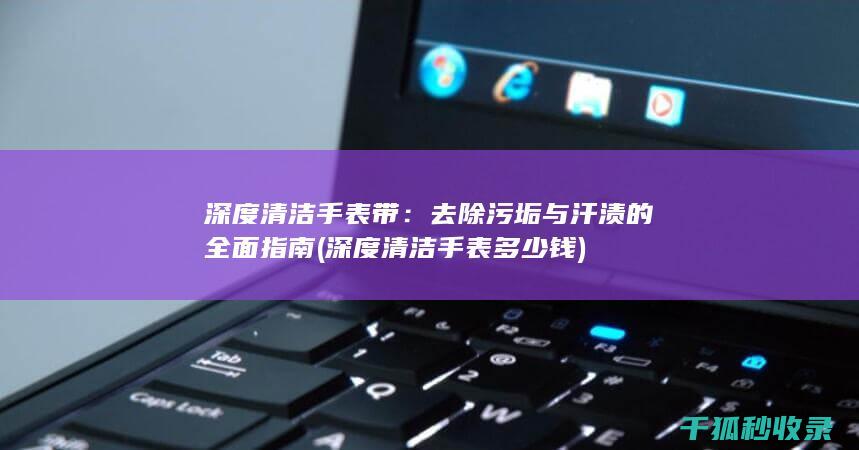 深度清洁手表带：去除污垢与汗渍的全面指南 (深度清洁手表多少钱)