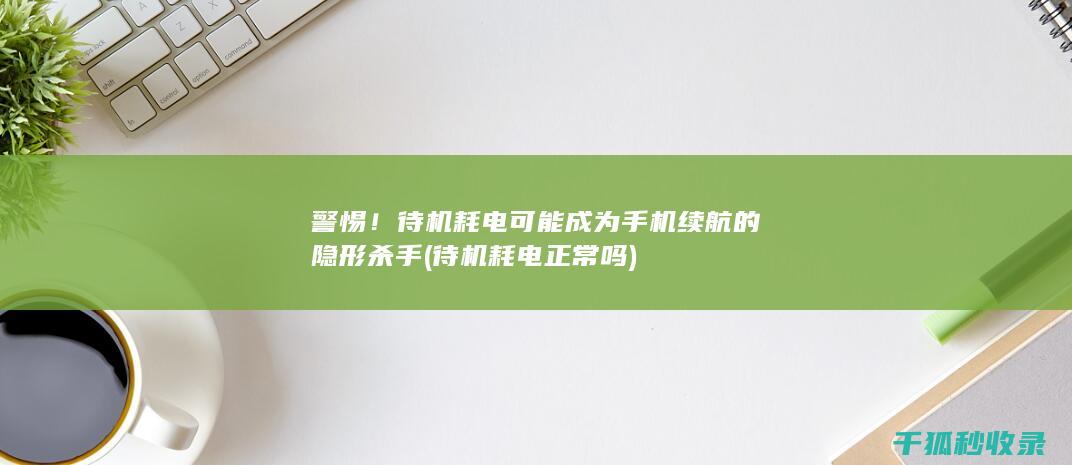 警惕！待机耗电可能成为手机续航的隐形杀手 (待机耗电正常吗)