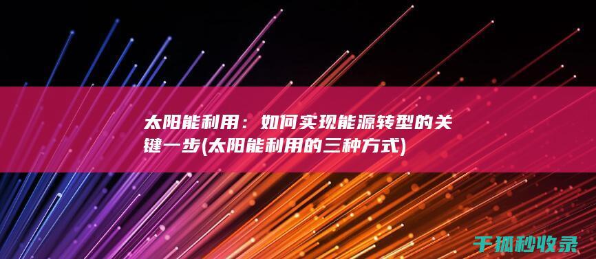 太阳能利用：如何实现能源转型的关键一步 (太阳能利用的三种方式)