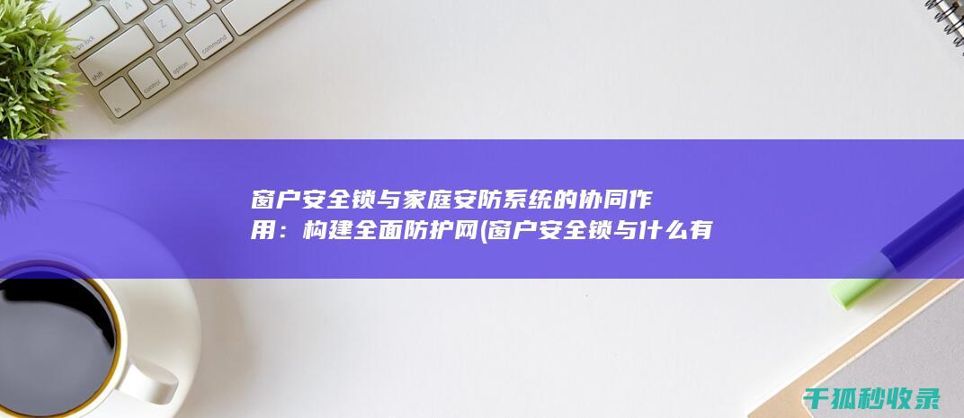 窗户安全锁与家庭安防系统的协同作用：构建全面防护网 (窗户安全锁与什么有关)