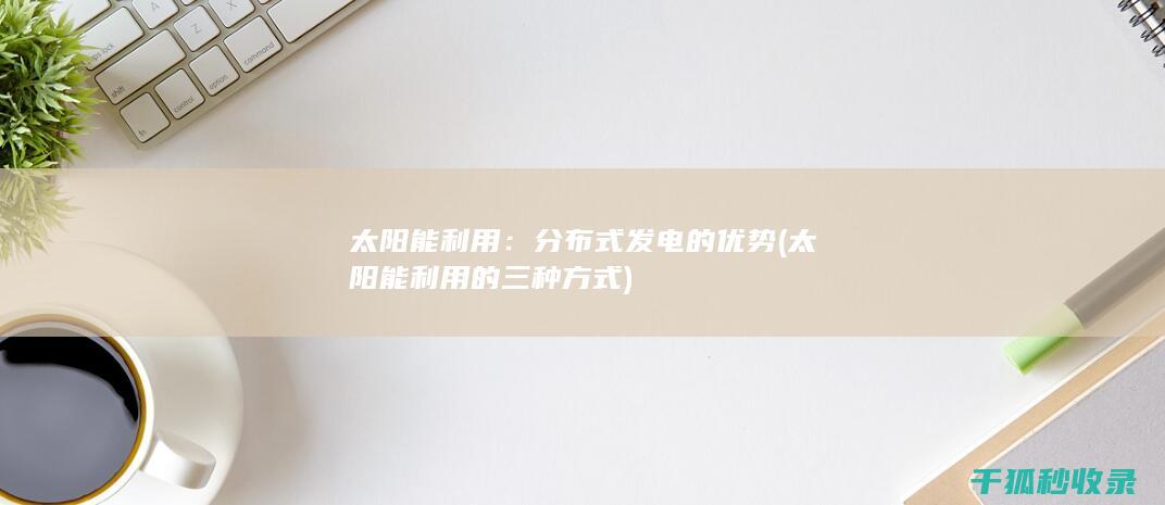 太阳能利用：分布式发电的优势 (太阳能利用的三种方式)