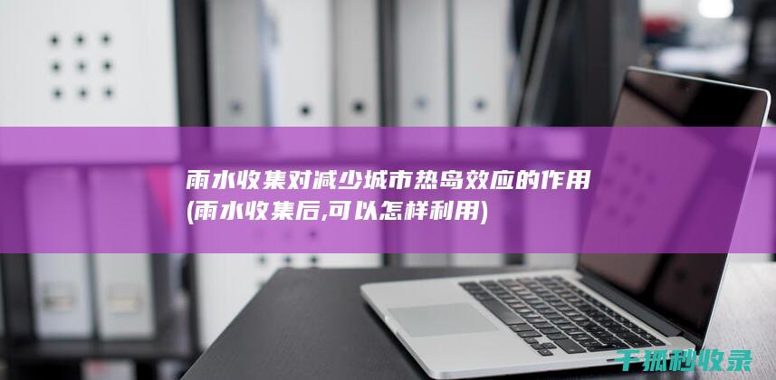雨水收集对减少城市热岛效应的作用 (雨水收集后,可以怎样利用)