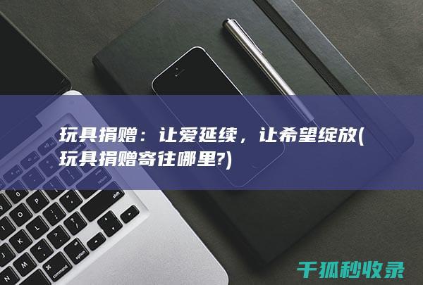 玩具捐赠：让爱延续，让希望绽放 (玩具捐赠寄往哪里?)