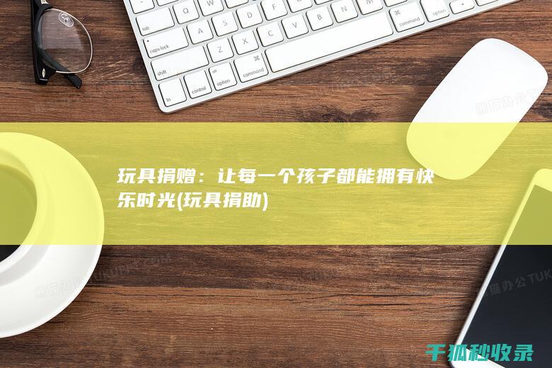 玩具捐赠：让每一个孩子都能拥有快乐时光 (玩具捐助)