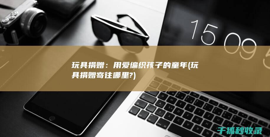 玩具捐赠：用爱编织孩子的童年 (玩具捐赠寄往哪里?)