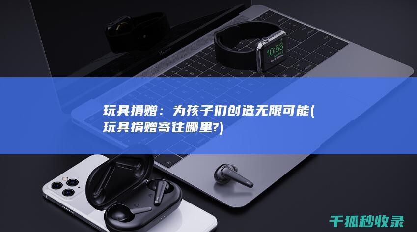 玩具捐赠：为孩子们创造无限可能 (玩具捐赠寄往哪里?)