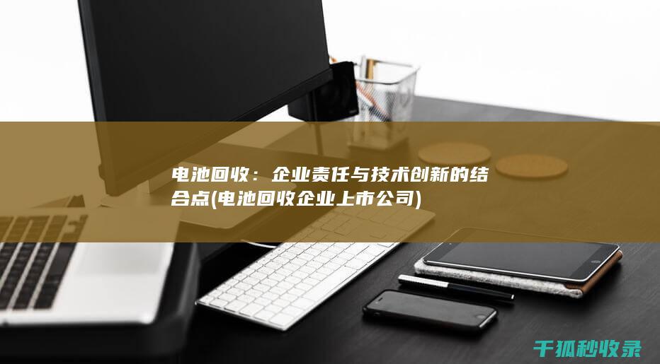 电池回收：企业责任与技术创新的结合点 (电池回收企业上市公司)
